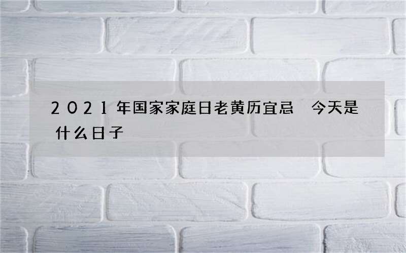2021年国家家庭日老黄历宜忌 今天是什么日子